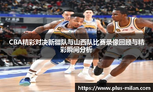 CBA精彩对决新疆队与山西队比赛录像回顾与精彩瞬间分析